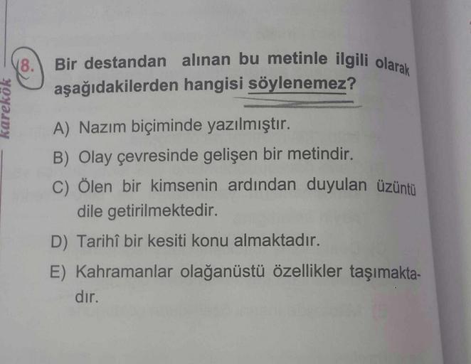 karekök
(8.
Bir destandan alınan bu metinle ilgili olarak
aşağıdakilerden hangisi söylenemez?
A) Nazım biçiminde yazılmıştır.
B) Olay çevresinde gelişen bir metindir.
C) Ölen bir kimsenin ardından duyulan üzüntü
dile getirilmektedir.
D) Tarihî bir kesiti k