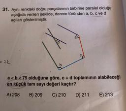 31. Aynı renkteki doğru parçalarının birbirine paralel olduğu
aşağıda verilen şekilde, derece türünden a, b, c ve d
açıları gösterilmiştir.
= 2k
b
a
a<b<75 olduğuna göre, c + d toplamının alabileceği
en küçük tam sayı değeri kaçtır?
A) 208
B) 209 C) 210
D) 211
E) 213