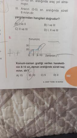 e
n
5.
sn. aralığında araç yol alma-
mıştır.
III. Aracın (0-5) sn. aralığında sürati
8 m/sn.dir.
yargılarından hangileri doğrudur?
A) I ve II
C) II ve III
fit
30
20
Konum(m)
5 8 10
B) I ve III
D) I, II ve III
Zaman(sn.)
Konum-zaman grafiği verilen hareketli-
nin 8-10 sn, zaman aralığında sürati kaç
m/sn.dir?
A) 15
1970
B) 10
C) 5 D) 3
6. SINIF TDSB/B SERİSİ
143