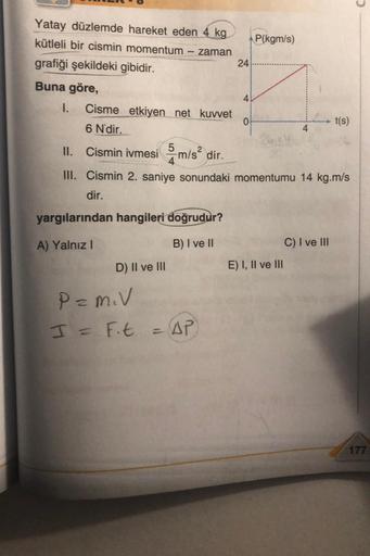 Yatay düzlemde hareket eden 4 kg
kütleli bir cismin momentum
zaman
grafiği şekildeki gibidir.
Buna göre,
-
yargılarından hangileri doğrudur?
A) Yalnız I
B) I ve II
D) II ve III
24
I. Cisme etkiyen net kuvvet
6 N'dir.
II. Cismin ivmesim/s² dir.
III. Cismin