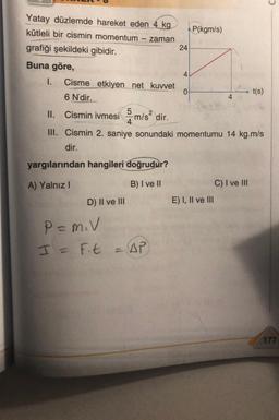 Yatay düzlemde hareket eden 4 kg
kütleli bir cismin momentum
zaman
grafiği şekildeki gibidir.
Buna göre,
-
yargılarından hangileri doğrudur?
A) Yalnız I
B) I ve II
D) II ve III
24
I. Cisme etkiyen net kuvvet
6 N'dir.
II. Cismin ivmesim/s² dir.
III. Cismin 2. saniye sonundaki momentumu 14 kg.m/s
dir.
P= M.V
I = Ft = AP
4
P(kgm/s)
0
E) I, II ve III
C) I ve III
t(s)
C
177