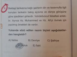 CAP
9. Bektaşi tarikatına bağlı şairlerin din ve tasavvufla ilgili
konuları tarikatın bakış açısına ve dünya görüşüne
göre işledikleri şiirlerdir. Vahdetivücut felsefesi anlatı-
lir. Ayrıca Hz. Muhammed ve Hz. Ali'yi övmek için
yazılmış örnekleri de vardır.
Yukarıda sözü edilen nazım biçimi aşağıdakiler-
den hangisidir?
A) Nefes
Nutuk
B) Devriye
E) İlahi
C) Şathiye