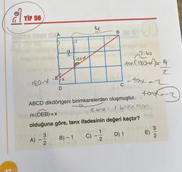 TIP 56
Upon uses sixA
180-X
A)
3
D
11
W
2
z
180*
B) - 1
4
ABCD dikdörtgeni birimkarelerden oluşmuştur.
Kenen / bir ola
m (DEB) = x
olduğuna göre, tanx ifadesinin değeri kaçtır?
D) 1
C)
B
13
2
2.60
evo 2.bo
ton (180-x) = 4
2
11
C
-tax = 2
-
tort=-2
>>
Shib
E)
32