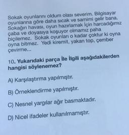 Sokak oyunlarını oldum olası severim. Bilgisayar
oyunlarına göre daha sıcak ve samimi gelir bana.
Sokağın havası, oyun hazırlamak için harcadığımız
çaba ve doyasıya koşuyor olmamız paha
biçilemez. Sokak oyunları o kadar çoktur ki oyna
oyna bitmez. Yedi kiremit, yakan top, çember
çevirme...
10. Yukarıdaki parça İle İlgili aşağıdakilerden
hangisi söylenemez?
A) Karşılaştırma yapılmıştır.
B) Örneklendirme yapılmıştır.
C) Nesnel yargılar ağır basmaktadır.
D) Nicel ifadeler kullanılmamıştır.