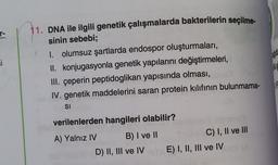 T-
si
11. DNA ile ilgili genetik çalışmalarda bakterilerin seçilme-
sinin sebebi;
I. olumsuz şartlarda endospor oluşturmaları,
II. konjugasyonla genetik yapılarını değiştirmeleri,
III. çeperin peptidoglikan yapısında olması,
IV. genetik maddelerini saran protein kılıfının bulunmama-
SI
verilenlerden hangileri olabilir?
A) Yalnız IV
B) I ve II
D) II, III ve IV
bns
C) I, II ve III
E) I, II, III ve IV MA (A
egick
NA S