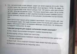 2. Kan, damarlarımızda sürekli dolaşan, yaşam için temel oluşturan bir sıvıdır. Dola-
şımdaki toplam kan hacminin normal değeri vücut ağırlığının %8'idir. Bu değer 70
kg'lık bir insanda 5600 ml'dir. Bunun yaklaşık %50 - 60'ı plazma adını alan sividan
ve %40 - 50'si ise hücrelerden oluşur. Plazmanın büyük kısmı sudur. Bu su içinde
besin maddeleri, proteinler ve diğer yaşamsal önemde kimyasal maddeler bulunur.
Alyuvar (eritrosit), akyuvar (lökosit) ve kan pulcukları (trombositler) ise kan hücrele-
ridir.
Kanın birincil önem taşıyan görevi oksijenin taşınmasıdır. Ayrıca vücudun asit - baz
ve isi dengesini sağlar. Kan çeşitli hücrelerin yardımı ile vücuda giren yabancı mad-
delerin, mikroorganizmaların ve toksinlerin etkisinden vücudu korur. Bu fonksiyonu-
nu bağışıklık reaksiyonları ile yapar.
Yukarıdaki paragrafa göre aşağıda verilenlerden hangisi çıkarılabilir?
A) Kan, oksijeni alyuvarlardaki hemoglobin maddesi sayesinde taşır.
B) Vücut ağırlığı arttıkça, kişideki kan hacmi artar.
C) Plazmanın içinde bulunan maddelerin vücudun hangi bölümlerinden geldiği oran-
larından anlaşılabilir.
D) Kanın %40 - 50'sini oluşturan hücrelerin hepsi oksijen taşımakla görevlidir.
E) Plazmanın içinde bulunan su, bağışıklığı arttırır.