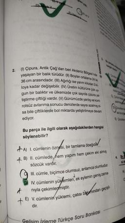 §
e
D) V
#ve
E) Yalnız V
ÖZDEBİR YAYINLARY
2. (1) Çipura, Antik Çağ'dan beri Akdeniz Bölgesi'nde
bir balık türüdür. (II) Boyları ortalama 24 ile
yaşayan
na
36 cm arasındadır. (III) Ağırlığı ise yarım kilodan 3 ki-
loya kadar değişebilir. (IV) Üretim kültürüne çok uy-
gun bir balıktır ve ülkemizde çok sayıda çipura ye-
tiştirme çiftliği vardır. (V) Günümüzde yanlış ve kont-
rolsüz avlanma sonucu denizlerde sayısı azalmış ol-
sa bile çiftliklerde bol miktarda yetiştirilmeye devam
ediyor.
Bu parça ile ilgili olarak aşağıdakilerden hangisi
söylenebilir?
+A) 1. cümlenin öznesi, bir tamlama öbeğidi
B) II. cümlede, hem yapım hem çekim eki almış
sözcük vardır.
III. cümle, biçimce olumsuz, anlamca olumludur.
D IV. cümlenin yüklemleri, ek eylemin geniş zama-
d
nıyla çekimlenmiştir.
E) V. cümlenin yüklemi, çatısı bakımından geçişli-
dir.
Gelisim İzleme Türkçe Soru Bankası
yazılmasıy
D) Cocuklama
sal durum
Çocuklan
Ⓒ
4. Bu
si ac
A)