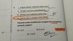 www.netlerikatla.com
4.
I. Kapalı dolaşım sistemine sahip olma
II. Akciğer solunumu gerçekleştirme
III.
Merkezi sinir sistemine sahip olma
IV. Kemik yapılı iç iskelete sahip olma
Yukarıda verilen özelliklerden hangileri tüm omurgalı hay-
vanlarda ortaktır?
A) I ve Il
D) I ve IV
B) II ve IV
E), ve IV
C) I ve Ill