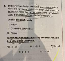 2.
snemes etxlitero bebipsaA St
aitelmiinev le neb neleo snsbyem
om
Bir bitkinin toprağına nitrat tuzunun azotu işaretlenerek ve-
riliyor. Bir süre sonra işaretli azot içeren nitrat tuzuna ön-
ce bitkinin yapraklarında rastlanıyor. Daha sonra işaretli
azota meyvedeki protein molekülünde rastlanıyor.
Bu süreçte işaretli azota;
1. Floem
II. Özümleme parankiması
III. Ksilemumunub Biote
(8)
yapılarında rastlanma sırası aşağıdakilerden hangisin-
de doğru olarak verilmiştir?
lipli sinunua
1-
umunub smol2
(A)
-EbA) I-II-III Asid emehe B) III-I-IIub &ninbili C) III - ||- |
D) II-III-I
Subsket Bri
E) | - ||| - ||
quio idyex Sulev ua nebislemele abnumunub 8
numurub & naslenoja dahötzist nehhe inisiri amehar