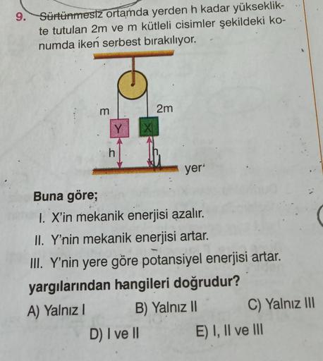 9.
Sürtünmesiz ortamda yerden h kadar yükseklik-
te tutulan 2m ve m kütleli cisimler şekildeki ko-
numda iken serbest bırakılıyor.
m
Y
h
2m
D) I ve II
yer'
Buna göre;
1. X'in mekanik enerjisi azalır.
II. Y'nin mekanik enerjisi artar.
III. Y'nin yere göre p