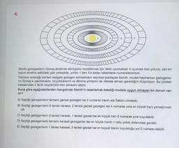 3
Semih gezegenlerin Güneş etrafında dönüşünü modellemek için farklı uzunluktaki 4 oyuncak tren yolunu, san bir
topun etrafına şekildeki gibi yerleştirip, yollan 1'den 4'e kadar rakamlarla numaralandırıyor.
Trenlere vereceği isimleri rastgele gezegen isimlerinden seçmeyi planlayan Somih, modeli hazırlarken gezegonio-
rin Güneş'e yakınlıklarını, büyüklüklerini ve dönme yönlerini de dikkate alması gerektiğini düşünüyor. Bu yüzden
babasından 4 farklı büyüklükte tren almasını istiyor.
Buna göre aşağıdakilerden hangisinde Semih'in tasarlamak istediği modele uygun olmayan bir durum var-
dir?
A) Seçtiği gezegenlerin tamamı gazsal gezegen ise 2 numaralı trenin adı Satüm olmalıdır.
B) Seçtiği gezegenlerin 2 tanesi karasal, 2 tanesi gazsal gezegen ise 4 numaralı yola en büyük treni yerleştirmeli-
dir.
C) Seçtiği gezegenlerin 3 tanesi karasal, 1 tanesi gazsal ise en küçük tren 3 numaralı yola koyulabilir.
D) Seçtiği gezegenlerin tamamı karasal gezegenler ise en küçük trenin 1 nolu yolda dolanması gerekir.
E) Seçtiği gezegenlerin 1 tanesi karasal, 3 tanesi gazsal ise en büyük trenin koyulduğu yol 2 numara olabilir.