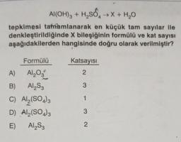 Al(OH)3 + H₂SO →X + H₂O
tepkimesi tamamlanarak en küçük tam sayılar ile
denkleştirildiğinde X bileşiğinin formülü ve kat sayısı
aşağıdakilerden hangisinde doğru olarak verilmiştir?
Formülü
A)
Al₂O3
B)
Al₂S3
C) Al2(SO4)3
D)
Al₂(SO4)3
E)
Al₂S3
Katsayısı
2
3
1
3
2