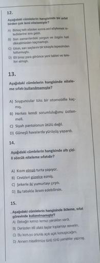 12.
Aşağıdaki cümlelerin hangisinde bir sifat
birden çok ismi nitelemiştir?
A) Birkaç tatlı sözden sonra asıl söylemek is-
tediklerine sıra geldi.
B) Son zamanlardaki yorgun ve üzgün hali
dikkatimizden kaçmamıştı.
C) Uzun, sarı saçlarını bir tokayla tepesi