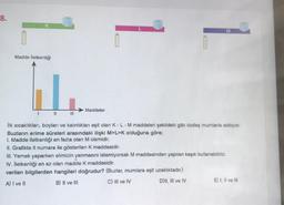 8.
Madde İletkenliği
1
||
Maddeler
M
İlk sıcaklıkları, boyları ve kalınlıkları eşit olan K - L - M maddeleri şekildeki gibi özdeş mumlarla isitiliyor.
Buzların erime süreleri arasındaki ilişki M>L>K olduğuna göre;
I. Madde iletkenliği en fazla olan M cismidir.
II. Grafikte II numara ile gösterilen K maddesidir.
III. Yemek yaparken elimizin yanmasını istemiyorsak M maddesinden yapılan kaşık kullanabiliriz.
IV. İletkenliği en az olan madde K maddesidir.
verilen bilgilerden hangileri doğrudur? (Buzlar, mumlara eşit uzaklıktadır.)
A) I ve II
B) II ve III
C) III ve IV
D) II, III ve IV
E) I, II ve III