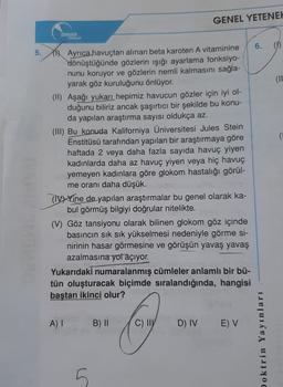 5.
DOKERIN
VERDER
Ayrıca havuçtan alınan beta karoten A vitaminine
dönüştüğünde gözlerin ışığı ayarlama fonksiyo-
nunu koruyor ve gözlerin nemli kalmasını sağla-
yarak göz kuruluğunu önlüyor.
(II) Aşağı yukarı hepimiz havucun gözler için iyi ol-
duğunu biliriz ancak şaşırtıcı bir şekilde bu konu-
da yapılan araştırma sayısı oldukça az.
GENEL YETENEK
(III) Bu konuda Kaliforniya Üniversitesi Jules Stein
Enstitüsü tarafından yapılan bir araştırmaya göre
haftada 2 veya daha fazla sayıda havuç yiyen
kadınlarda daha az havuç yiyen veya hiç havuç
yemeyen kadınlara göre glokom hastalığı görül-
me oranı daha düşük.
(IVYine de yapılan araştırmalar bu genel olarak ka-
bul görmüş bilgiyi doğrular nitelikte.
A) I
(V) Göz tansiyonu olarak bilinen glokom göz içinde
basıncın sık sık yükselmesi nedeniyle görme si-
nirinin hasar görmesine ve görüşün yavaş yavaş
azalmasına yol açıyor.
Yukarıdaki numaralanmış cümleler anlamlı bir bü-
tün oluşturacak biçimde sıralandığında, hangisi
baştan ikinci olur?
B) II
O
C) II D) IV E) V
6.
Doktrin Yayınları
(11