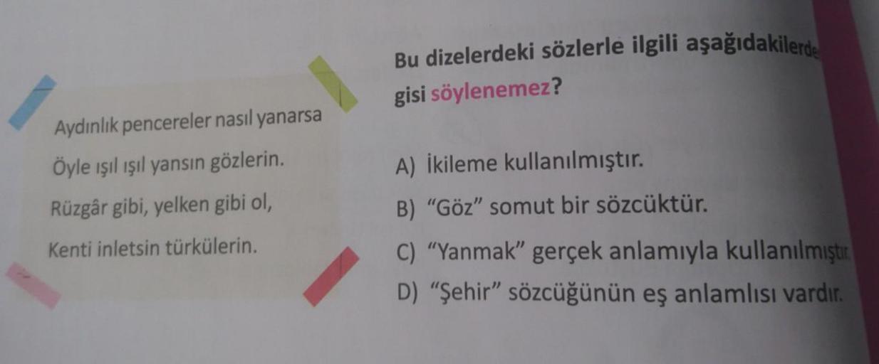 Aydınlık pencereler nasıl yanarsa
Öyle ışıl ışıl yansın gözlerin.
Rüzgâr gibi, yelken gibi ol,
Kenti inletsin türkülerin.
Bu dizelerdeki sözlerle ilgili aşağıdakilerde
gisi söylenemez?
A) İkileme kullanılmıştır.
B) "Göz" somut bir sözcüktür.
C) "Yanmak" ge