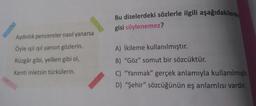 Aydınlık pencereler nasıl yanarsa
Öyle ışıl ışıl yansın gözlerin.
Rüzgâr gibi, yelken gibi ol,
Kenti inletsin türkülerin.
Bu dizelerdeki sözlerle ilgili aşağıdakilerde
gisi söylenemez?
A) İkileme kullanılmıştır.
B) "Göz" somut bir sözcüktür.
C) "Yanmak" gerçek anlamıyla kullanılmıştır.
D) "Şehir" sözcüğünün eş anlamlısı vardır.