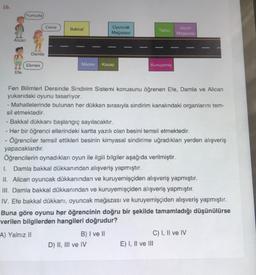 16.
Yumurta
Alican
Efe
Damla
Ekmek
Ceviz
Bakkal
Manav Kasap
Oyuncak
Mağazası
B) I ve II
Tatlici
Kuruyemiş
Fen Bilimleri Dersinde Sindirim Sistemi konusunu öğrenen Efe, Damla ve Alican
yukarıdaki oyunu tasarlıyor.
- Mahallelerinde bulunan her dükkan sırasıyla sindirim kanalındaki organlarını tem-
sil etmektedir.
D) II, III ve IV
- Bakkal dükkanı başlangıç sayılacaktır.
- Her bir öğrenci ellerindeki kartta yazılı olan besini temsil etmektedir.
- Öğrenciler temsil ettikleri besinin kimyasal sindirime uğradıkları yerden alışveriş
yapacaklardır.
Öğrencilerin oynadıkları oyun ile ilgili bilgiler aşağıda verilmiştir.
I. Damla bakkal dükkanından alışveriş yapmıştır.
II. Alican oyuncak dükkanından ve kuruyemişçiden alışveriş yapmıştır.
III. Damla bakkal dükkanından ve kuruyemişçiden alışveriş yapmıştır.
Giyim
Mağazası
IV. Efe bakkal dükkanı, oyuncak mağazası ve kuruyemişçiden alışveriş yapmıştır.
Buna göre oyunu her öğrencinin doğru bir şekilde tamamladığı düşünülürse
verilen bilgilerden hangileri doğrudur?
A) Yalnız II
E) I, II ve III
C) I, II ve IV