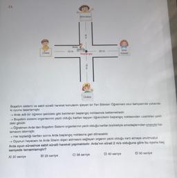 23.
Üreter
Arda
12 m
B) 25 saniye
Böbrekler
CEO
8m
Başlangıç
10 m
Üretra
20 m
Boşaltım sistemi ve sabit süratli hareket konularını işleyen bir Fen Bilimleri Öğretmeni okul bahçesinde yukanda-
ki oyunu tasarlamıştır.
idrar
Kesesi
→ Arda adlı bir öğrenci şekildeki gibi belirlenen başlangıç noktasında beklemektedir.
→ Boşaltım sistemi organlarının yazılı olduğu kartları taşıyan öğrencilerin başlangıç noktasından uzaklıklanı şekil-
deki gibidir.
-> Öğretmen Arda'dan Boşaltım Sistemi organlarının yazılı olduğu kartları bisikletiyle arkadaşlarından sırasıyla top-
lamasını istemiştir.
→ Her topladığı karttan sonra Arda başlangıç noktasına geri dönecektir.
→ Oyunun heyecanı ile Arda idrarın dışarı atılmasını sağlayan organın yazılı olduğu kartı almaya unutmuştur.
Arda oyun süresince sabit süratli hareket yapmaktadır. Arda'nın sürati 2 m/s olduğuna göre bu oyunu kaç
saniyede tamamlamıştır?
A) 20 saniye
C) 38 saniye
D) 40 saniye
E) 50 saniye