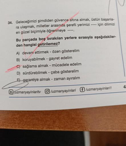 34. Geleceğimizi şimdiden güvence altına almak, üstün başarıla-
için dilimizi
ra ulaşmak, milletler arasında şerefli yerimizi
en güzel biçimiyle öğrenmeye
----
----
Bu parçada boş bırakılan yerlere sırasıyla aşağıdakiler-
den hangisi getirilemez?
A) devam