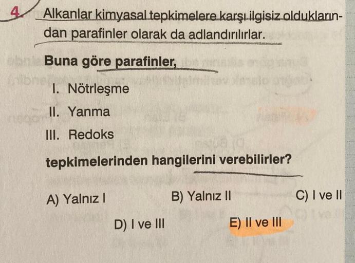 Alkanlar kimyasal tepkimelere karşı ilgisiz oldukların-
dan parafinler olarak da adlandırılırlar.
Buna göre parafinler,
1. Nötrleşme
II. Yanma
III. Redoks
tepkimelerinden hangilerini verebilirler?
A) Yalnız I
D) I ve III
B) Yalnız II
E) II ve III
C) I ve I