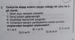 3. Türkiye'de ahşap evlerin yaygın olduğu bir yöre ile il-
gili olarak,
1. Taban suyu seviyesi yüksektir.
II. Deniz turizmi gelişmemiştir.
III. Küçükbaş hayvancılık yaygındır.
IV. Ormanların kendini yenileyebilme süresi uzundur.
yargılarından hangileri söylenebilir?
A) I ve II
B) I ve III
D) II ve IV
E) III ve IV
C) II ve III
7