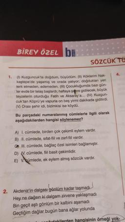 BIREY ÖZEL b
sias
SÖZCÜK TÜ
1. (1) Kuzguncuk'ta doğdum, büyüdüm. (II) Köklerim Nak-
kaştepe'de yaşamış ve orada yatıyor; doğdukları yeri
terk etmeden, edemeden. (III) Çocukluğumda bazı gün-
ler evde bir telaş başlardı; haftaya şehre gidilecek, büyük
teyzelerin oturduğu Fatih ve Aksaray'a... (IV) Kuzgun-
cuk'tan Köprü'ye vapurla on beş yirmi dakikada gidilirdi.
(V) Orası şehir idi, bizimkisi ise köydü.
Bu parçadaki numaralanmış cümlelerle ilgili olarak
aşağıdakilerden hangisi söylenemez?
A) 1. cümlede, birden çok çekimli eylem vardır.
B) II. cümlede, sifat-fiil ve zarf-fiil vardır.
III. cümlede, bağlaç özel isimleri bağlamıştır.
D) (V. cümlede, fiil basit çekimlidir.
E) Vcümlede, ek eylem almış sözcük vardır.
2. Akdeniz'in dalgası gönlüm kadar taşmadı
Hey ne dağsın ki dalgam zirvene yaklaşmadı
Bin geçit aştı gönlüm bir kalbini aşamadı
Geçtiğim dağlar bugün bana ağlar yolunda
4.
udakilerden hangisinin örneği yok-