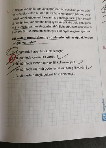 2. (1) Bazen kaplan kadar vahşi görünen bu çocuklar, yerine göre
bir kuzu gibi sakin olurlar. (II) Onlarla konuşmayı bilmek, onla-
rın kalplerini, güvenlerini kazanmış olmak gerektir. (III) Haksızlık
etmediğinize, kendilerine karşı iyilik ve şefkatle dolu 