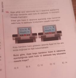 bry yayınları
D
M
14. Ayşe gittiği spor salonunda hizi 4 rakamina ayarlanmiş
bir koşu bandında sabit hızla 20 dakikada 10 kilometre
mesafe koşmuştur.
Ertesi gün hızını 5 rakamına ayarladığı koşu bandında
sabit hızla 15 dakikada 10 kilometre mesafe koşmuştur.
Süre 20 4
Mesafe 10
Koşu bandının hızını gösteren rakamla Ayşe'nin hızı ara-
sında doğrusal bir ilişki bulunmaktadır.
Süre 15 5
Mesafe 10
Buna göre, Ayşe koşu bandının hızını 6 rakamına
ayarladığında sabit hızla 12 dakikada kaç kilometre
mesafe koşar?
B) 8
C) 10
D) 12
E) 14