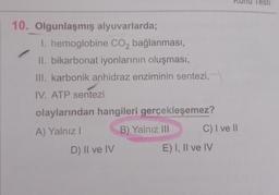 10. Olgunlaşmış alyuvarlarda;
I. hemoglobine CO₂ bağlanması,
II. bikarbonat iyonlarının oluşması,
III. karbonik anhidraz enziminin sentezi,
IV. ATP sentezi
olaylarından hangileri gerçekleşemez?
A) Yalnız I
B) Yalnız III
D) II ve IV
C) I ve II
E) I, II ve IV
Testi