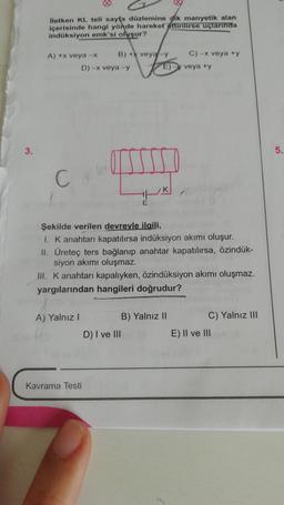 3.
İletken KL teli sayfa düzlemine dik manyetik alan
içerisinde hangi yönde hareket ettirilirse uçlarında
indüksiyon emk'si oluşur?
A) +x veya -x
C
A) Yalnız I
B) +X veya-y
v
D) -x veya -y
Kavrama Testi
HP
E
D) I ve III
E)
Şekilde verilen devreyle ilgili,
1. K anahtarı kapatılırsa indüksiyon akımı oluşur.
II. Üreteç ters bağlanıp anahtar kapatılırsa, özindük-
siyon akımı oluşmaz.
III. K anahtarı kapalıyken, özindüksiyon akımı oluşmaz.
yargılarından hangileri doğrudur?
C) -x veya +y
B) Yalnız II
veya +y
C) Yalnız III
E) II ve III
5.