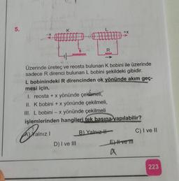 5.
K
R
www.
+X
Üzerinde üreteç ve reosta bulunan K bobini ile üzerinde
sadece R direnci bulunan L bobini şekildeki gibidir.
L bobinindeki R direncinden ok yönünde akım geç-
mesi için,
D) I ve III
1. reosta + x yönünde çekilmeli,
II. K bobini + x yönünde çekilmeli,
III. L bobini x yönünde çekilmeli
işlemlerinden hangileri tek başına yapılabilir?
A) Yalnız I
B) Yalnız H
E) Hve m
α
C) I ve II
223