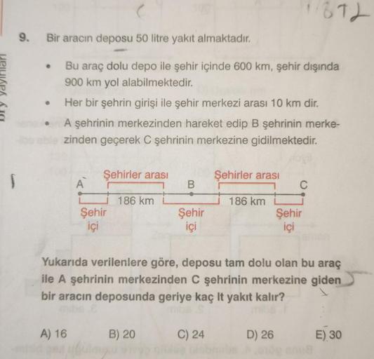 9. Bir aracın deposu 50 litre yakıt almaktadır.
• Bu araç dolu depo ile şehir içinde 600 km, şehir dışında
900 km yol alabilmektedir.
Her bir şehrin girişi ile şehir merkezi arası 10 km dir.
A şehrinin merkezinden hareket edip B şehrinin merke-
zinden geçe