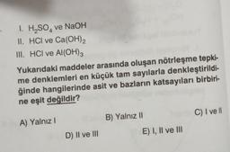 I. H₂SO4 ve NaOH
II. HCI ve Ca(OH)₂
III. HCI ve Al(OH)3
Yukarıdaki maddeler arasında oluşan nötrleşme tepki-
me denklemleri en küçük tam sayılarla denkleştirildi-
ğinde hangilerinde asit ve bazların katsayıları birbiri-
ne eşit değildir?
A) Yalnız I
D) II ve III
B) Yalnız II
E) I, II ve III
C) I ve ll