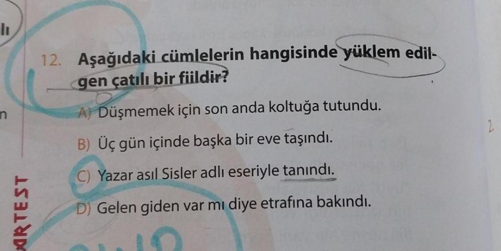 lı
AIRTEST
12. Aşağıdaki cümlelerin hangisinde yüklem edil-
gen çatılı bir fiildir?
A) Düşmemek için son anda koltuğa tutundu.
B) Üç gün içinde başka bir eve taşındı.
C) Yazar asıl Sisler adlı eseriyle tanındı.
D) Gelen giden var mı diye etrafına bakındı.