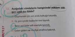 lı
AIRTEST
12. Aşağıdaki cümlelerin hangisinde yüklem edil-
gen çatılı bir fiildir?
A) Düşmemek için son anda koltuğa tutundu.
B) Üç gün içinde başka bir eve taşındı.
C) Yazar asıl Sisler adlı eseriyle tanındı.
D) Gelen giden var mı diye etrafına bakındı.