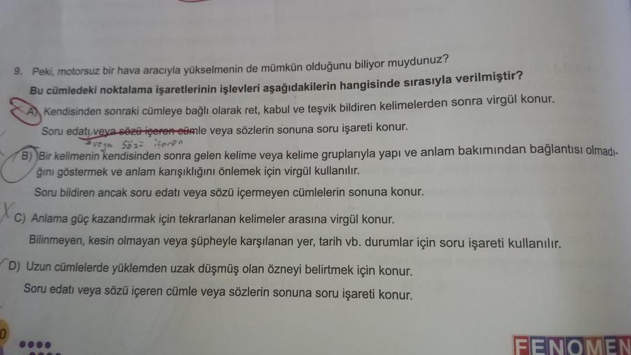 9. Peki, motorsuz bir hava aracıyla yükselmenin de mümkün olduğunu biliyor muydunuz?
Bu cümledeki noktalama işaretlerinin işlevleri aşağıdakilerin hangisinde sırasıyla verilmiştir?
Kendisinden sonraki cümleye bağlı olarak ret, kabul ve teşvik bildiren keli