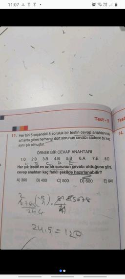 11:07 T
LTÉ
11. Her biri 5 seçenekli 8 soruluk bir testin cevap anahtarında
art arda gelen herhangi dört sorunun cevabı sadece bir kez
aynı şık olmuştur.
276 (15). 15678
24 6
Test-3
ÖRNEK BİR CEVAP ANAHTARI
1.G 2.B
3.B 4.B 5.B 6.A 7.E 8.D
SPE
BANAAL
T2
Her şık testte en az bir sorunun cevabı olduğuna göre,
cevap anahtarı kaç farklı şekilde hazırlanabilir?
A) 300 B) 400 C) 500
D) 600
24₁5=120
E) 640
Test
14.