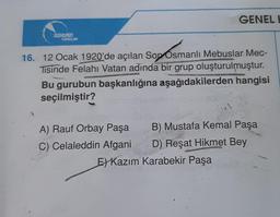 DOKERIN
YAYINLARI
GENEL H
16. 12 Ocak 1920'de açılan Son Osmanlı Mebuslar Mec-
Tisinde Felahi Vatan adında bir grup oluşturulmuştur.
Bu gurubun başkanlığına aşağıdakilerden hangisi
seçilmiştir?
A) Rauf Orbay Paşa
C) Celaleddin Afgani
B) Mustafa Kemal Paşa
D) Reşat Hikmet Bey
E)Kazım Karabekir Paşa