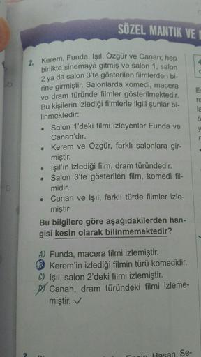 O
2. Kerem, Funda, Işıl, Özgür ve Canan; hep
birlikte sinemaya gitmiş ve salon 1, salon
2 ya da salon 3'te gösterilen filmlerden bi-
rine girmiştir. Salonlarda komedi, macera
ve dram türünde filmler gösterilmektedir.
Bu kişilerin izlediği filmlerle ilgili