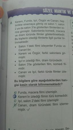 O
2. Kerem, Funda, Işıl, Özgür ve Canan; hep
birlikte sinemaya gitmiş ve salon 1, salon
2 ya da salon 3'te gösterilen filmlerden bi-
rine girmiştir. Salonlarda komedi, macera
ve dram türünde filmler gösterilmektedir.
Bu kişilerin izlediği filmlerle ilgili şunlar bi-
linmektedir:
Salon 1'deki filmi izleyenler Funda ve
Canan'dır.
Kerem ve Özgür, farklı salonlara gir-
miştir.
Işıl'ın izlediği film, dram türündedir.
Salon 3'te gösterilen film, komedi fil-
midir.
●
●
SÖZEL MANTIK VE
●
Canan ve Işıl, farklı türde filmler izle-
miştir.
Bu bilgilere göre aşağıdakilerden han-
gisi kesin olarak bilinmemektedir?
A) Funda, macera filmi izlemiştir.
Kerem'in izlediği filmin türü komedidir.
C) Işıl, salon 2'deki filmi izlemiştir.
Canan, dram türündeki filmi izleme-
miştir. ✓
in Hasan, Se-
E=
re
la
y