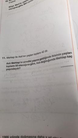 10.
4 katıdır.
Müge Mert'in yaşı
olacağına göre, Mert şim
22
11. Mehtap ile Aslı'nın yaşları toplamı 42 dir.
Aslı Mehtap'ın şimdiki yaşına geldiğinde ikisinin yaşları
toplamı 50 olacağına göre, Aslı doğduğunda Mehtap kaç
yaşındaydı?
1966 yılında doğmasına daha x vill