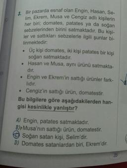 3. Bir pazarda esnaf olan Engin, Hasan, Se-
lim, Ekrem, Musa ve Cengiz adlı kişilerin
her biri; domates, patates ya da soğan
sebzelerinden birini satmaktadır. Bu kişi-
ler ve sattıkları sebzelerle ilgili şunlar bi-
linmektedir:
●
●
Üç kişi domates, iki kişi patates bir kişi
soğan satmaktadır.
Hasan ve Musa, aynı ürünü satmakta-
dır.
Engin ve Ekrem'in sattığı ürünler fark-
lıdır.
• Cengiz'in sattığı ürün, domatestir.
Bu bilgilere göre aşağıdakilerden han-
gisi kesinlikle yanlıştır?
A) Engin, patates satmaktadır.
B) Musa'nın sattığı ürün, domatestir.
Soğan satan kişi, Selim'dir.
D) Domates satanlardan biri, Ekrem'dir.
35