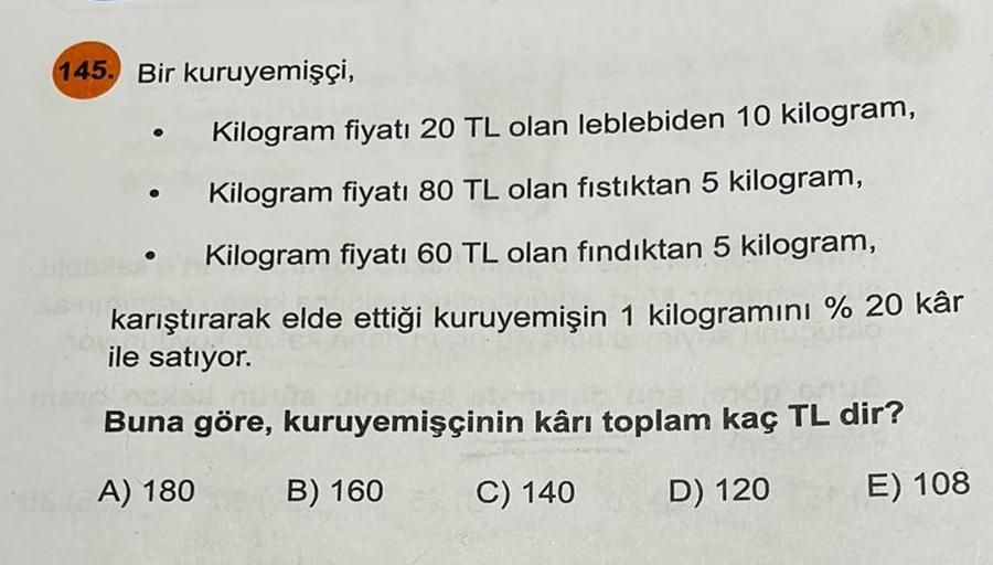 145. Bir kuruyemişçi,
Kilogram fiyatı 20 TL olan leblebiden 10 kilogram,
Kilogram fiyatı 80 TL olan fıstıktan 5 kilogram,
Kilogram fiyatı 60 TL olan fındıktan 5 kilogram,
karıştırarak elde ettiği kuruyemişin 1 kilogramını % 20 kâr
ile satıyor.
Buna göre, k