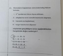 25. Stomalanın kapanması sürecinde bekçi hücre-
lerinde;
1. K* iyonlarının hücre dışına atılması,
II. sitoplazma SIVISI OZmotik basıncının düşmesi,
III. hücrenin su kaybetmesi,
IV. turgor basıncının düşmesi
olaylarının gerçekleşme sırası aşağıdakilerden
hangisinde doğru verilmiştir?
A) I-II-III-IV
B) I-III-II-IV
C) I-IV-1-
-D) III-I-IV-II
E) III-IV-1 -11