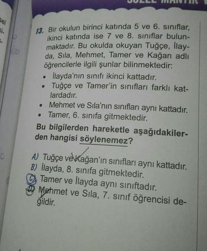 Sel
Di
6.
O
13. Bir okulun birinci katında 5 ve 6. sınıflar,
ikinci katında ise 7 ve 8. sınıflar bulun-
maktadır. Bu okulda okuyan Tuğçe, İlay-
da, Sıla, Mehmet, Tamer ve Kağan adlı
öğrencilerle ilgili şunlar bilinmektedir:
İlayda'nın sınıfı ikinci kattadı