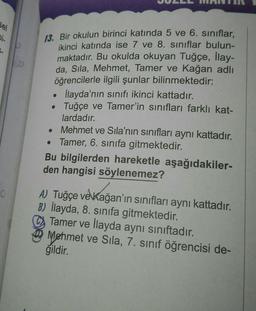Sel
Di
6.
O
13. Bir okulun birinci katında 5 ve 6. sınıflar,
ikinci katında ise 7 ve 8. sınıflar bulun-
maktadır. Bu okulda okuyan Tuğçe, İlay-
da, Sıla, Mehmet, Tamer ve Kağan adlı
öğrencilerle ilgili şunlar bilinmektedir:
İlayda'nın sınıfı ikinci kattadır.
●
Tuğçe ve Tamer'in sınıfları farklı kat-
lardadır.
●
Mehmet ve Sıla'nın sınıfları aynı kattadır.
• Tamer, 6. sınıfa gitmektedir.
Bu bilgilerden hareketle aşağıdakiler-
den hangisi söylenemez?
A) Tuğçe ve Kağan'ın sınıfları aynı kattadır.
B) İlayda, 8. sınıfa gitmektedir.
Tamer ve İlayda aynı sınıftadır.
Mehmet ve Sila, 7. sınıf öğrencisi de-
ğildir.