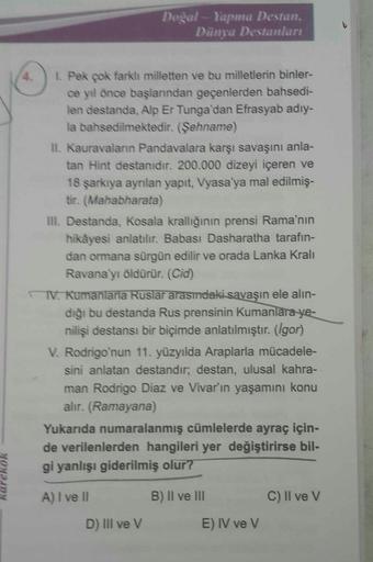 Doğal-Yapma Destan,
Dünya Destanları
1. Pek çok farklı milletten ve bu milletlerin binler-
ce yıl önce başlarından geçenlerden bahsedi-
len destanda, Alp Er Tunga'dan Efrasyab adıy-
la bahsedilmektedir. (Şehname)
II. Kauravaların Pandavalara karşı savaşını