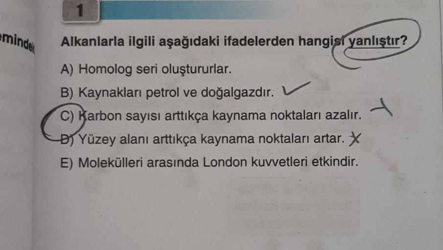 eminde
Alkanlarla ilgili aşağıdaki ifadelerden hangisi yanlıştır?
A) Homolog seri oluştururlar.
B) Kaynakları petrol ve doğalgazdır.
C) Karbon sayısı arttıkça kaynama noktaları azalır.
B) Yüzey alanı arttıkça kaynama noktaları artar. X
E) Molekülleri arası