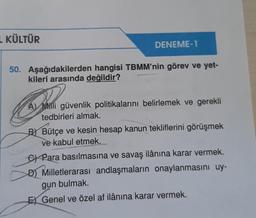 L KÜLTÜR
DENEME-1
50. Aşağıdakilerden hangisi TBMM'nin görev ve yet-
kileri arasında değildir?
A Milli güvenlik politikalarını belirlemek ve gerekli
tedbirleri almak.
BBütçe ve kesin hesap kanun tekliflerini görüşmek
ve kabul etmek.___
CPara basılmasına ve savaş ilânına karar vermek.
D) Milletlerarası andlaşmaların onaylanmasını uy-
gun bulmak.
Genel ve özel af ilânına karar vermek.